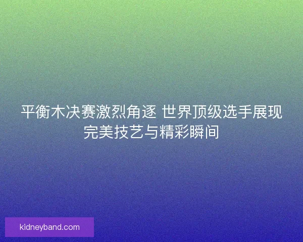 平衡木决赛激烈角逐 世界顶级选手展现完美技艺与精彩瞬间