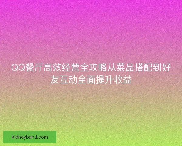 QQ餐厅高效经营全攻略从菜品搭配到好友互动全面提升收益
