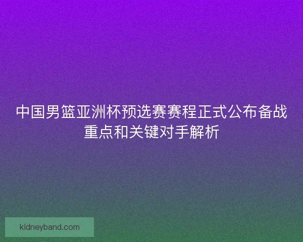 中国男篮亚洲杯预选赛赛程正式公布备战重点和关键对手解析