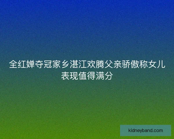 全红婵夺冠家乡湛江欢腾父亲骄傲称女儿表现值得满分