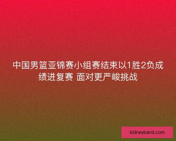 中国男篮亚锦赛小组赛结束以1胜2负成绩进复赛 面对更严峻挑战